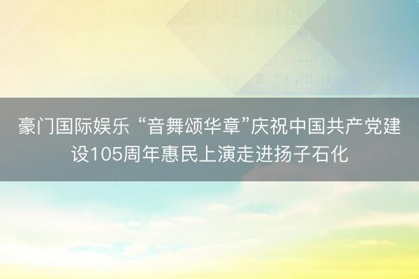 豪门国际娱乐 “音舞颂华章”庆祝中国共产党建设105周年惠民上演走进扬子石化