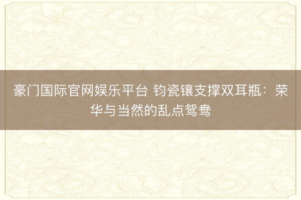 豪门国际官网娱乐平台 钧瓷镶支撑双耳瓶：荣华与当然的乱点鸳鸯