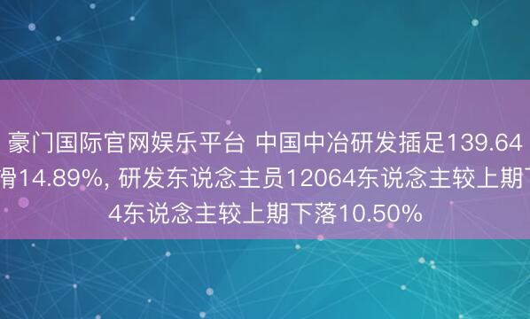 豪门国际官网娱乐平台 中国中冶研发插足139.64亿元同比下滑14.89%， 研发东说念主员12064东说念主较上期下落10.50%