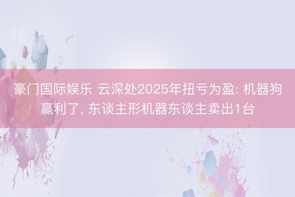 豪门国际娱乐 云深处2025年扭亏为盈: 机器狗赢利了， 东谈主形机器东谈主卖出1台