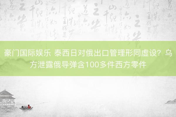 豪门国际娱乐 泰西日对俄出口管理形同虚设？乌方泄露俄导弹含100多件西方零件