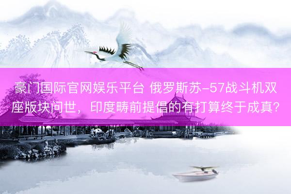 豪门国际官网娱乐平台 俄罗斯苏-57战斗机双座版块问世，印度畴前提倡的有打算终于成真？