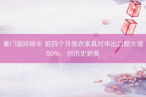 豪门国际娱乐 前四个月俄农家具对华出口额大增50%，创历史新高