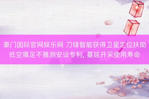 豪门国际官网娱乐网 刀锋智能获得卫星定位扶助低空餍足不雅测安设专利， 蔓延开采使用寿命