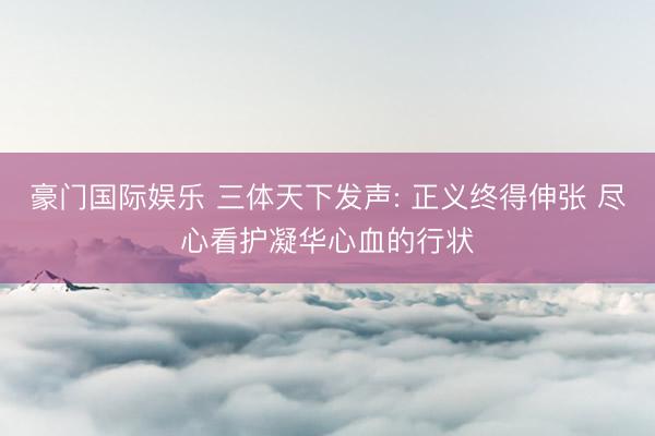 豪门国际娱乐 三体天下发声: 正义终得伸张 尽心看护凝华心血的行状