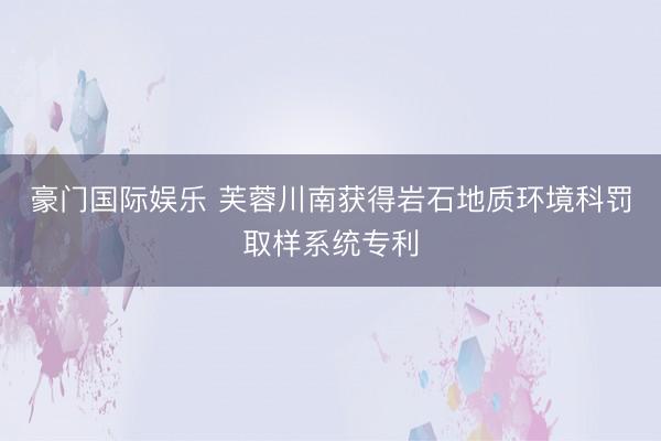 豪门国际娱乐 芙蓉川南获得岩石地质环境科罚取样系统专利