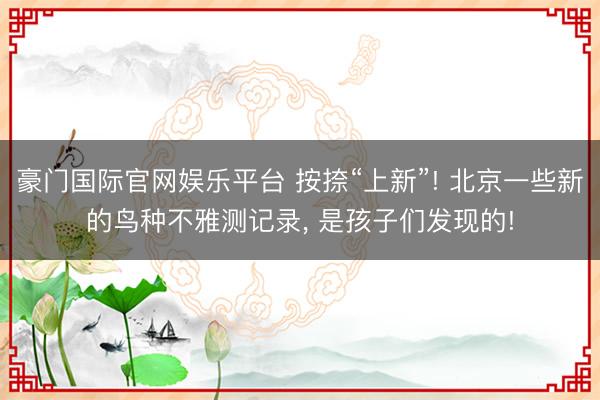 豪门国际官网娱乐平台 按捺“上新”! 北京一些新的鸟种不雅测记录, 是孩子们发现的!