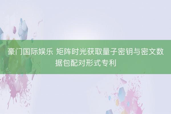 豪门国际娱乐 矩阵时光获取量子密钥与密文数据包配对形式专利