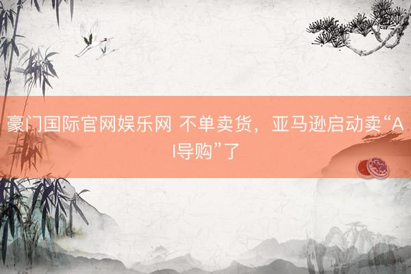 豪门国际官网娱乐网 不单卖货，亚马逊启动卖“AI导购”了