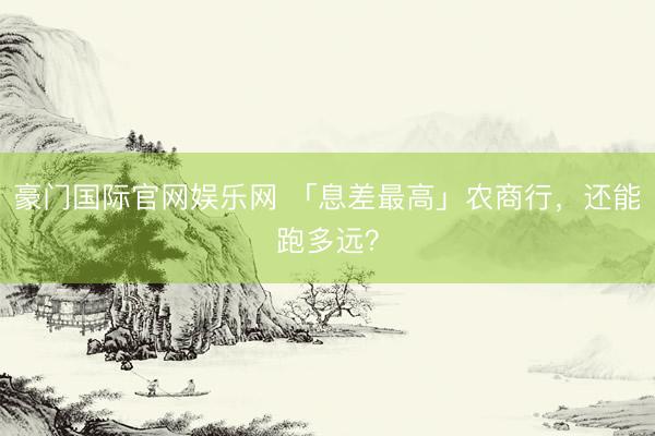 豪门国际官网娱乐网 「息差最高」农商行，还能跑多远？
