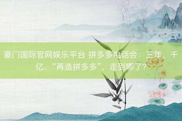 豪门国际官网娱乐平台 拼多多电话会:三年、千亿、“再造拼多多”,走到哪了?