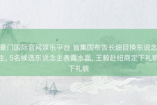 豪门国际官网娱乐平台 皆集国布告长细目换东说念主, 5名候选东说念主表露水面, 王毅赴纽商定下礼貌