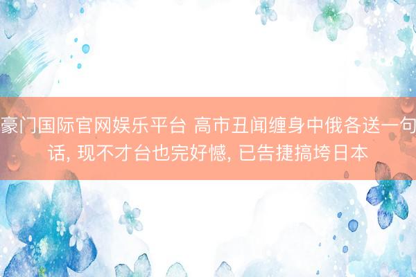 豪门国际官网娱乐平台 高市丑闻缠身中俄各送一句话， 现不才台也完好憾， 已告捷搞垮日本