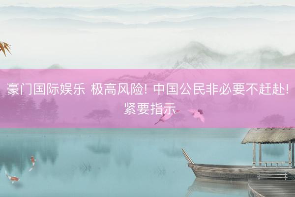 豪门国际娱乐 极高风险! 中国公民非必要不赶赴! 紧要指示