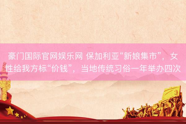 豪门国际官网娱乐网 保加利亚“新娘集市”，女性给我方标“价钱”，当地传统习俗一年举办四次