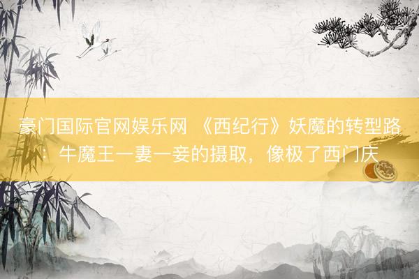 豪门国际官网娱乐网 《西纪行》妖魔的转型路:牛魔王一妻一妾的摄取,像极了西门庆