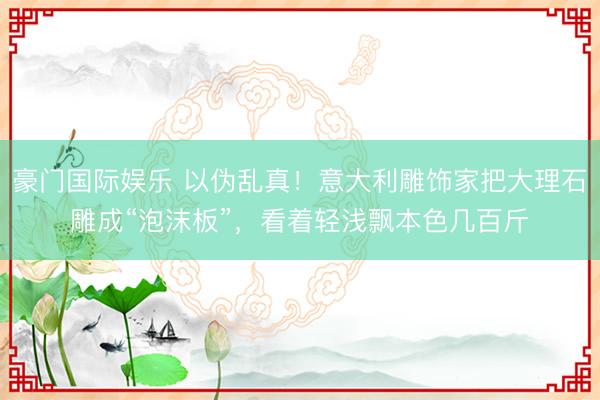 豪门国际娱乐 以伪乱真！意大利雕饰家把大理石雕成“泡沫板”，看着轻浅飘本色几百斤