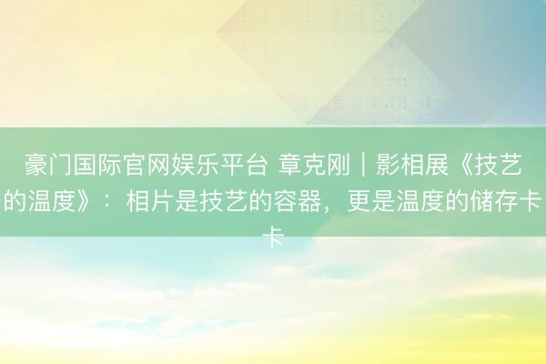 豪门国际官网娱乐平台 章克刚｜影相展《技艺的温度》：相片是技艺的容器，更是温度的储存卡