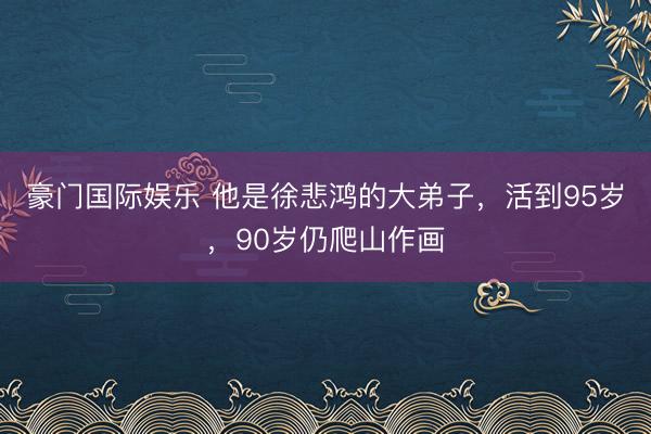 豪门国际娱乐 他是徐悲鸿的大弟子，活到95岁，90岁仍爬山作画
