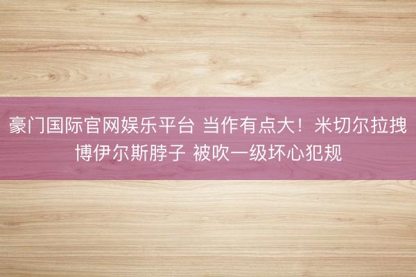 豪门国际官网娱乐平台 当作有点大！米切尔拉拽博伊尔斯脖子 被吹一级坏心犯规