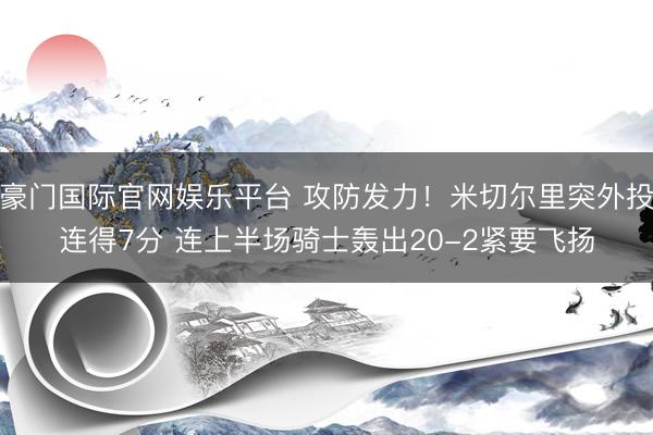 豪门国际官网娱乐平台 攻防发力！米切尔里突外投连得7分 连上半场骑士轰出20-2紧要飞扬