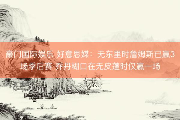 豪门国际娱乐 好意思媒：无东里时詹姆斯已赢3场季后赛 乔丹糊口在无皮蓬时仅赢一场