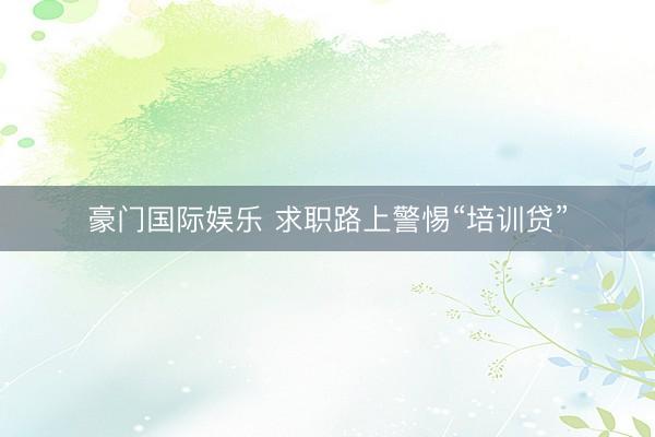 豪门国际娱乐 求职路上警惕“培训贷”