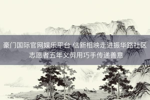 豪门国际官网娱乐平台 信新相映走进振华路社区 志愿者五年义剪用巧手传递善意