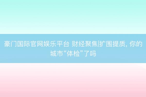 豪门国际官网娱乐平台 财经聚焦|扩围提质, 你的城市“体检”了吗