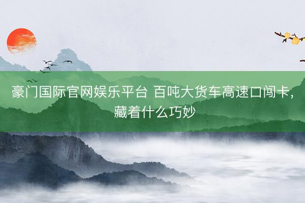 豪门国际官网娱乐平台 百吨大货车高速口闯卡， 藏着什么巧妙