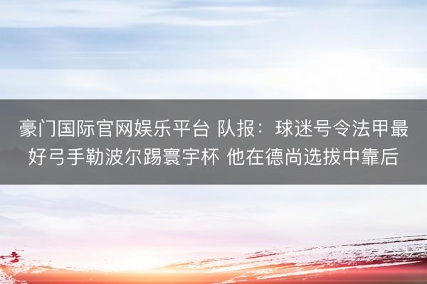 豪门国际官网娱乐平台 队报：球迷号令法甲最好弓手勒波尔踢寰宇杯 他在德尚选拔中靠后