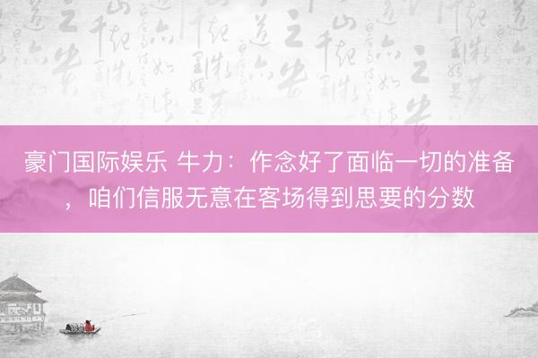 豪门国际娱乐 牛力：作念好了面临一切的准备，咱们信服无意在客场得到思要的分数