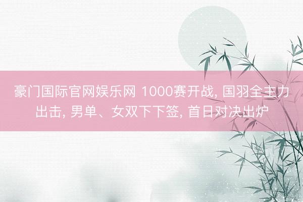 豪门国际官网娱乐网 1000赛开战, 国羽全主力出击, 男单、女双下下签, 首日对决出炉