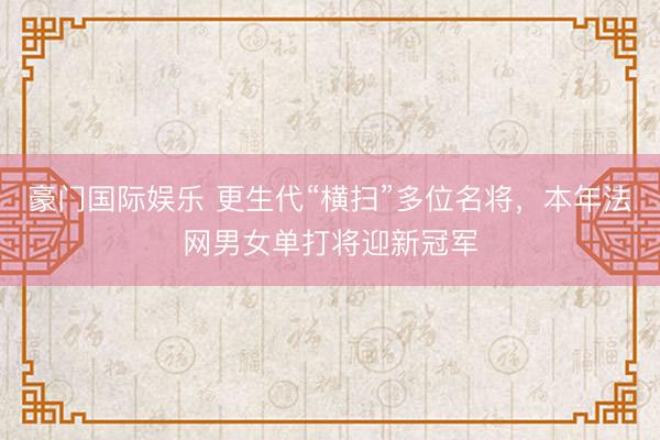 豪门国际娱乐 更生代“横扫”多位名将，本年法网男女单打将迎新冠军