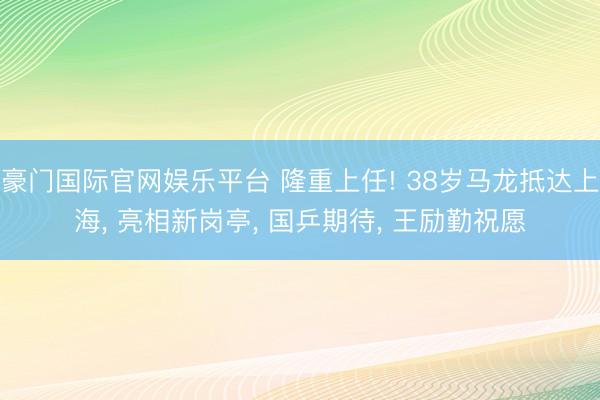 豪门国际官网娱乐平台 隆重上任! 38岁马龙抵达上海， 亮相新岗亭， 国乒期待， 王励勤祝愿