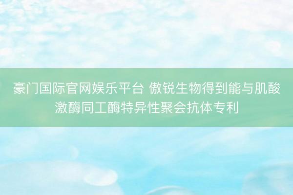 豪门国际官网娱乐平台 傲锐生物得到能与肌酸激酶同工酶特异性聚会抗体专利