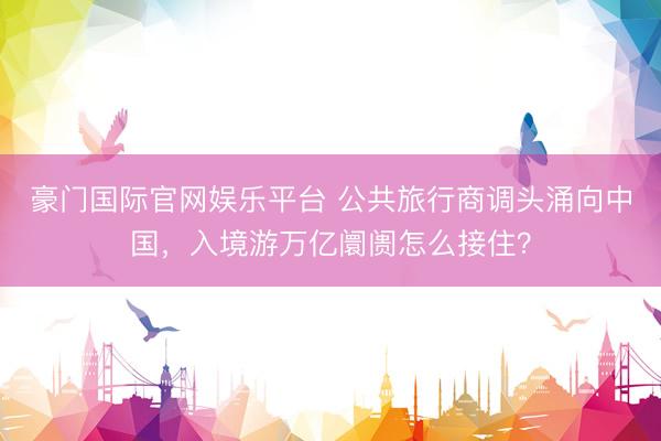 豪门国际官网娱乐平台 公共旅行商调头涌向中国，入境游万亿阛阓怎么接住？