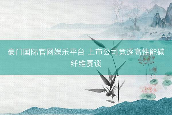 豪门国际官网娱乐平台 上市公司竞逐高性能碳纤维赛谈