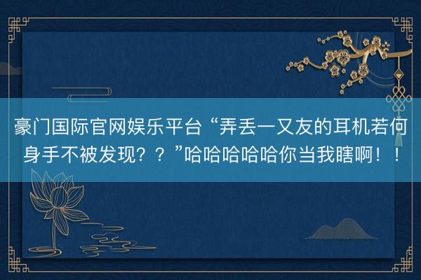 豪门国际官网娱乐平台 “弄丢一又友的耳机若何身手不被发现？？”哈哈哈哈哈你当我瞎啊！！