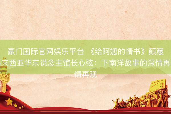 豪门国际官网娱乐平台 《给阿嬷的情书》颠簸马来西亚华东说念主馆长心弦：下南洋故事的深情再现