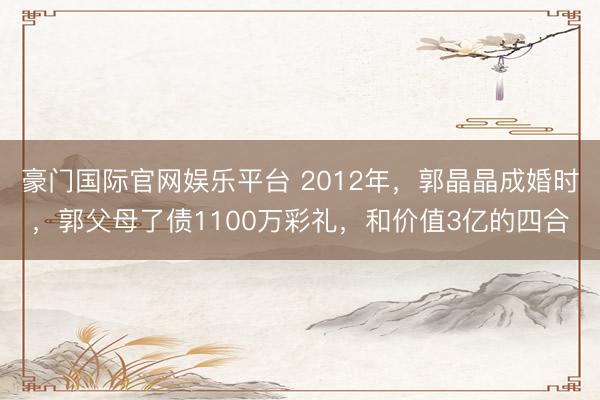 豪门国际官网娱乐平台 2012年，郭晶晶成婚时，郭父母了债1100万彩礼，和价值3亿的四合