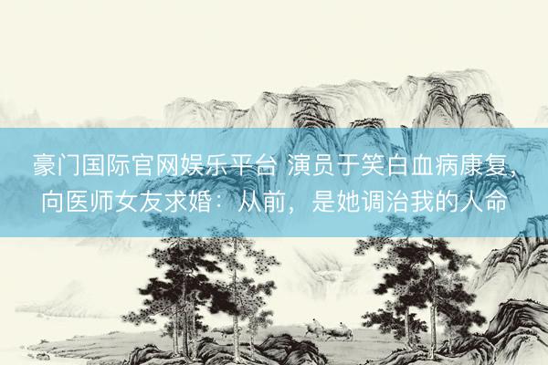 豪门国际官网娱乐平台 演员于笑白血病康复，向医师女友求婚：从前，是她调治我的人命