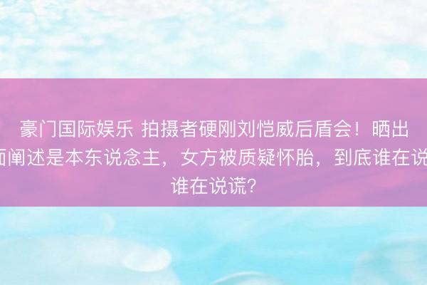 豪门国际娱乐 拍摄者硬刚刘恺威后盾会！晒出正面阐述是本东说念主，女方被质疑怀胎，到底谁在说谎？