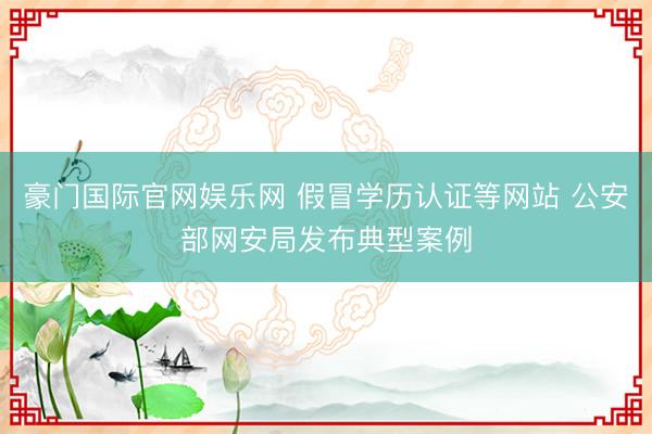 豪门国际官网娱乐网 假冒学历认证等网站 公安部网安局发布典型案例
