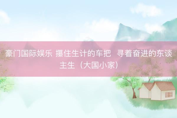 豪门国际娱乐 攥住生计的车把  寻着奋进的东谈主生（大国小家）