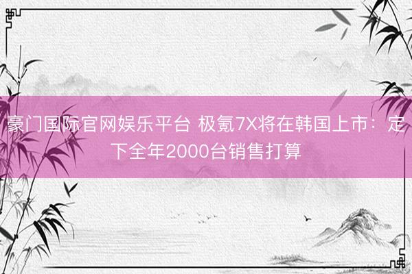 豪门国际官网娱乐平台 极氪7X将在韩国上市：定下全年2000台销售打算