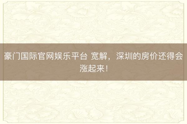 豪门国际官网娱乐平台 宽解,深圳的房价还得会涨起来!