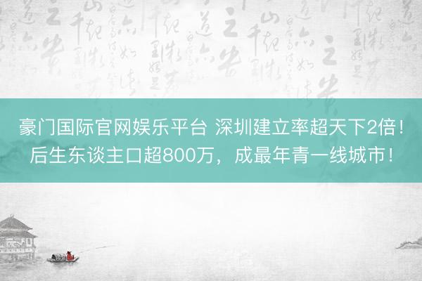 豪门国际官网娱乐平台 深圳建立率超天下2倍！后生东谈主口超800万，成最年青一线城市！