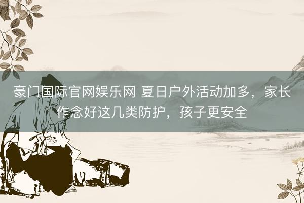 豪门国际官网娱乐网 夏日户外活动加多,家长作念好这几类防护,孩子更安全