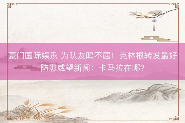 豪门国际娱乐 为队友鸣不屈！克林根转发最好防患威望新闻：卡马拉在哪？